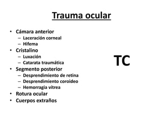 Trauma ocular
• Cámara anterior
– Laceración corneal
– Hifema
• Cristalino
– Luxación
– Catarata traumática
• Segmento posterior
– Desprendimiento de retina
– Desprendimiento coroideo
– Hemorragia vítrea
• Rotura ocular
• Cuerpos extraños
TC
 