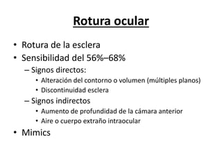 Rotura ocular
• Rotura de la esclera
• Sensibilidad del 56%–68%
– Signos directos:
• Alteración del contorno o volumen (múltiples planos)
• Discontinuidad esclera
– Signos indirectos
• Aumento de profundidad de la cámara anterior
• Aire o cuerpo extraño intraocular
• Mimics
 