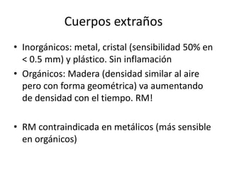 Cuerpos extraños
• Inorgánicos: metal, cristal (sensibilidad 50% en
< 0.5 mm) y plástico. Sin inflamación
• Orgánicos: Madera (densidad similar al aire
pero con forma geométrica) va aumentando
de densidad con el tiempo. RM!
• RM contraindicada en metálicos (más sensible
en orgánicos)
 