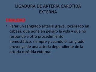 LIGADURA DE ARTERIA CARÓTIDA
EXTERNA
FINALIDAD
• Parar un sangrado arterial grave, localizado en
cabeza, que pone en peligro la vida y que no
responde a otro procedimiento
hemostático, siempre y cuando el sangrado
provenga de una arteria dependiente de la
arteria carótida externa.
 