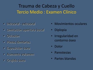 Trauma de Cabeza y Cuello
Tercio Medio : Examen Clínico
• Intraoral - extraoral
• Limitación apertura bucal
• Oclusión
• Piezas dentarias
• Exposición ósea
• Aumento volumen
• Crujido óseo
• Movimientos oculares
• Diplopia
• Irregularidad en
contorno óseo
• Dolor
• Parestesias
• Partes blandas
 