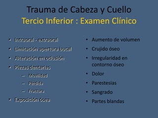 Trauma de Cabeza y Cuello
Tercio Inferior : Examen Clínico
• Intraoral - extraoral
• Limitación apertura bucal
• Alteración en oclusión
• Piezas dentarias
– Movilidad
– Pérdida
– Fractura
• Exposición ósea
• Aumento de volumen
• Crujido óseo
• Irregularidad en
contorno óseo
• Dolor
• Parestesias
• Sangrado
• Partes blandas
 