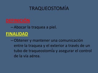 TRAQUEOSTOMÍA
DEFINICIÓN
–Abocar la traquea a piel.
FINALIDAD
–Obtener y mantener una comunicación
entre la traquea y el exterior a través de un
tubo de traqueostomÍa y asegurar el control
de la vía aérea.
 