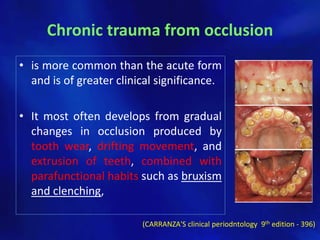 Chronic trauma from occlusion
• is more common than the acute form
  and is of greater clinical significance.

• It most often develops from gradual
  changes in occlusion produced by
  tooth wear, drifting movement, and
  extrusion of teeth, combined with
  parafunctional habits such as bruxism
  and clenching,

                         (CARRANZA'S clinical periodntology 9th edition - 396)
 