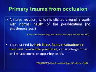 Primary trauma from occlusion
• A tissue reaction, which is elicited around a tooth
  with normal height of the periodontium (no
  attachment loss!)
              (Clinical Periodontology and Implant Dentistry, 4th edition, 352)



• It can caused by high filling. faulty restorations or
  fixed and removable prosthesis, causing large force
  on the abutment or opposing teeth.

                       (CARRANZA'S clinical periodntology 9th edition - 396)
 