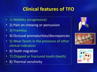 Clinical features of TFO
• 1) Mobility (progressive)
• 2) Pain on chewing or percussion
• 3) Fremitus
• 4) Occlusal prematurities/discrepancies
• 5) Wear facets in the presence of other
  clinical indicators
• 6) Tooth migration
• 7) Chipped or fractured tooth (teeth)
• 8) Thermal sensitivity
 