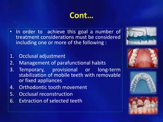 Cont…
• In order to achieve this goal a number of
  treatment considerations must be considered
  including one or more of the following :

1. Occlusal adjustment
2. Management of parafunctional habits
3. Temporary, provisional or long-term
   stabilization of mobile teeth with removable
   or fixed appliances
4. Orthodontic tooth movement
5. Occlusal reconstruction
6. Extraction of selected teeth
 