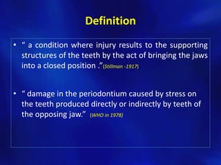 Definition
• “ a condition where injury results to the supporting
  structures of the teeth by the act of bringing the jaws
  into a closed position .”(Stillman -1917)


• “ damage in the periodontium caused by stress on
  the teeth produced directly or indirectly by teeth of
  the opposing jaw.” (WHO in 1978)
 