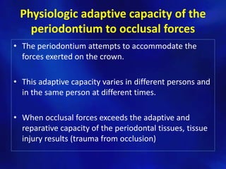 Physiologic adaptive capacity of the
   periodontium to occlusal forces
• The periodontium attempts to accommodate the
  forces exerted on the crown.

• This adaptive capacity varies in different persons and
  in the same person at different times.

• When occlusal forces exceeds the adaptive and
  reparative capacity of the periodontal tissues, tissue
  injury results (trauma from occlusion)
 