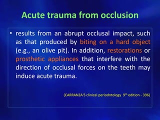 Acute trauma from occlusion
• results from an abrupt occlusal impact, such
  as that produced by biting on a hard object
  (e.g., an olive pit). In addition, restorations or
  prosthetic appliances that interfere with the
  direction of occlusal forces on the teeth may
  induce acute trauma.

                   (CARRANZA'S clinical periodntology 9th edition - 396)
 