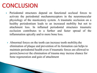  Periodontal structures depend on functional occlusal forces to
activate the periodontal mechanoreceptors in the neuromuscular
physiology of the masticatory system. A traumatic occlusion on a
healthy periodontium leads to an increased mobility but not to
attachment loss. In inflamed periodontal structures traumatic
occlusion contributes to a further and faster spread of the
inflammation apically and to more bone loss.
 Abnormal forces on the tooth can increase tooth mobility.the
elimination of plaque and prevention of its formation can helps to
maintain periodontal health even if traumatic forces are allowed to
persist,however the elimination of trauma may increse chance for
bone regeneration and gain of attachment
 