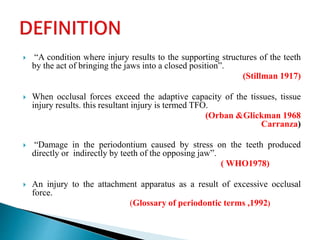  “A condition where injury results to the supporting structures of the teeth
by the act of bringing the jaws into a closed position”.
(Stillman 1917)
 When occlusal forces exceed the adaptive capacity of the tissues, tissue
injury results. this resultant injury is termed TFO.
(Orban &Glickman 1968
Carranza)
 “Damage in the periodontium caused by stress on the teeth produced
directly or indirectly by teeth of the opposing jaw”.
( WHO1978)
 An injury to the attachment apparatus as a result of excessive occlusal
force.
(Glossary of periodontic terms ,1992)
 