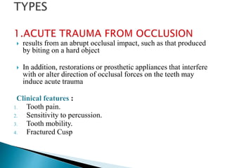  results from an abrupt occlusal impact, such as that produced
by biting on a hard object
 In addition, restorations or prosthetic appliances that interfere
with or alter direction of occlusal forces on the teeth may
induce acute trauma
Clinical features :
1. Tooth pain.
2. Sensitivity to percussion.
3. Tooth mobility.
4. Fractured Cusp
 