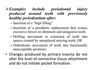 Examples include periodontal injury
produced around teeth with prevviously
healthy periodontium after:
– Insertion of a “high filling”
– Insertion of a prosthetic replacement that creates
excessive forces on abutment and antagonist teeth.
– Drifting movement or extension of teeth into
spaces created by unreplaced missing teeth, OR
– Orthodontic movement of teeth into functionally
unacceptable positions.
• Changes produced by primary trauma do not
alter the level of connective tissue attachment
and do not initiate pocket formation.
 