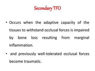 Secondary TFO
• Occurs when the adaptive capacity of the
tissues to withstand occlusal forces is impaired
by bone loss resulting from marginal
inflammation.
• and previously well-tolerated occlusal forces
become traumatic.
 