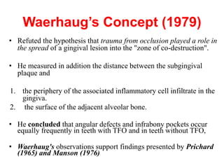 Waerhaug’s Concept (1979)
• Refuted the hypothesis that trauma from occlusion played a role in
the spread of a gingival lesion into the "zone of co-destruction".
• He measured in addition the distance between the subgingival
plaque and
1. the periphery of the associated inflammatory cell infiltrate in the
gingiva.
2. the surface of the adjacent alveolar bone.
• He concluded that angular defects and infrabony pockets occur
equally frequently in teeth with TFO and in teeth without TFO,
• Waerhaug's observations support findings presented by Prichard
(1965) and Manson (1976)
 