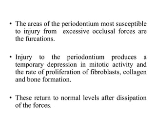 • The areas of the periodontium most susceptible
to injury from excessive occlusal forces are
the furcations.
• Injury to the periodontium produces a
temporary depression in mitotic activity and
the rate of proliferation of fibroblasts, collagen
and bone formation.
• These return to normal levels after dissipation
of the forces.
 