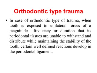 Orthodontic type trauma
• In case of orthodontic type of trauma, when
tooth is exposed to unilateral forces of a
magnitude frequency or duration that its
periodontal tissues are unable to withstand and
distribute while maintaining the stability of the
tooth, certain well defined reactions develop in
the periodontal ligament.
 