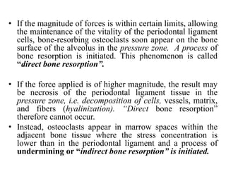 • If the magnitude of forces is within certain limits, allowing
the maintenance of the vitality of the periodontal ligament
cells, bone-resorbing osteoclasts soon appear on the bone
surface of the alveolus in the pressure zone. A process of
bone resorption is initiated. This phenomenon is called
“direct bone resorption”.
• If the force applied is of higher magnitude, the result may
be necrosis of the periodontal ligament tissue in the
pressure zone, i.e. decomposition of cells, vessels, matrix,
and fibers (hyalinization). “Direct bone resorption”
therefore cannot occur.
• Instead, osteoclasts appear in marrow spaces within the
adjacent bone tissue where the stress concentration is
lower than in the periodontal ligament and a process of
undermining or “indirect bone resorption” is initiated.
 