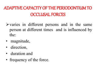 ADAPTIVE CAPACITY OF THE PERIODONTIUM TO
OCCLUSAL FORCES
varies in different persons and in the same
person at different times and is influenced by
the:
• magnitude,
• direction,
• duration and
• frequency of the force.
 