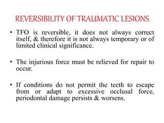 REVERSIBILITY OF TRAUMATIC LESIONS
• TFO is reversible, it does not always correct
itself, & therefore it is not always temporary or of
limited clinical significance.
• The injurious force must be relieved for repair to
occur.
• If conditions do not permit the teeth to escape
from or adapt to excessive occlusal force,
periodontal damage persists & worsens.
 