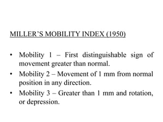 MILLER’S MOBILITY INDEX (1950)
• Mobility 1 – First distinguishable sign of
movement greater than normal.
• Mobility 2 – Movement of 1 mm from normal
position in any direction.
• Mobility 3 – Greater than 1 mm and rotation,
or depression.
 