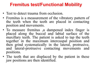 Fremitus test/Functional Mobility
• Test to detect trauma from occlusion.
• Fremitus is a measurement of the vibratory pattern of
the teeth when the teeth are placed in contacting
position and movements.
• To measure fremitus ,a dampened index finger is
placed along the buccal and labial surface of the
maxillary teeth. The patient is asked to tap the teeth
together in the maximum intercuspal position and
then grind systematically in the lateral, protrusive,
and lateral-protrusive contacting movements and
positions.
• The teeth that are displaced by the patient in these
jaw positions are then identified.
 