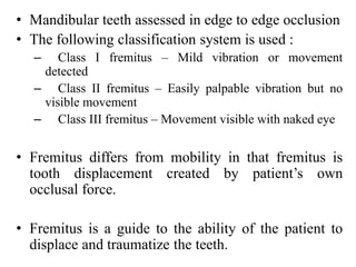 • Mandibular teeth assessed in edge to edge occlusion
• The following classification system is used :
– Class I fremitus – Mild vibration or movement
detected
– Class II fremitus – Easily palpable vibration but no
visible movement
– Class III fremitus – Movement visible with naked eye
• Fremitus differs from mobility in that fremitus is
tooth displacement created by patient’s own
occlusal force.
• Fremitus is a guide to the ability of the patient to
displace and traumatize the teeth.
 