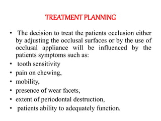 TREATMENT PLANNING
• The decision to treat the patients occlusion either
by adjusting the occlusal surfaces or by the use of
occlusal appliance will be influenced by the
patients symptoms such as:
• tooth sensitivity
• pain on chewing,
• mobility,
• presence of wear facets,
• extent of periodontal destruction,
• patients ability to adequately function.
 