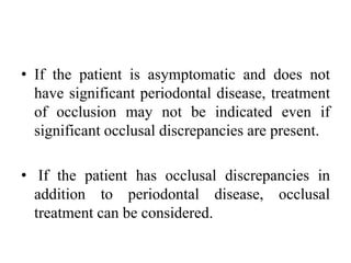 • If the patient is asymptomatic and does not
have significant periodontal disease, treatment
of occlusion may not be indicated even if
significant occlusal discrepancies are present.
• If the patient has occlusal discrepancies in
addition to periodontal disease, occlusal
treatment can be considered.
 