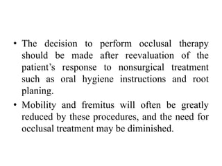 • The decision to perform occlusal therapy
should be made after reevaluation of the
patient’s response to nonsurgical treatment
such as oral hygiene instructions and root
planing.
• Mobility and fremitus will often be greatly
reduced by these procedures, and the need for
occlusal treatment may be diminished.
 