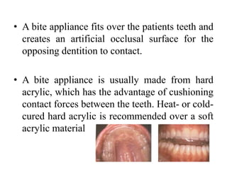 • A bite appliance fits over the patients teeth and
creates an artificial occlusal surface for the
opposing dentition to contact.
• A bite appliance is usually made from hard
acrylic, which has the advantage of cushioning
contact forces between the teeth. Heat- or cold-
cured hard acrylic is recommended over a soft
acrylic material
 