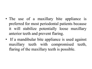 • The use of a maxillary bite appliance is
preferred for most periodontal patients because
it will stabilize potentially loose maxillary
anterior teeth and prevent flaring.
• If a mandibular bite appliance is used against
maxillary teeth with compromised teeth,
flaring of the maxillary teeth is possible.
 