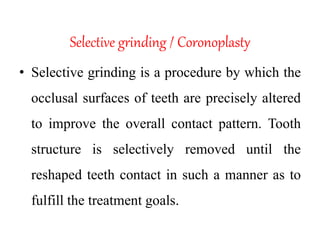Selective grinding / Coronoplasty
• Selective grinding is a procedure by which the
occlusal surfaces of teeth are precisely altered
to improve the overall contact pattern. Tooth
structure is selectively removed until the
reshaped teeth contact in such a manner as to
fulfill the treatment goals.
 