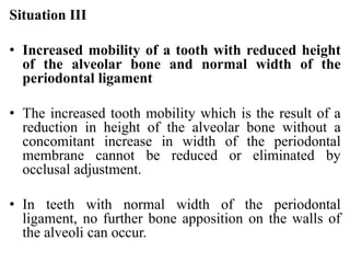 Situation III
• Increased mobility of a tooth with reduced height
of the alveolar bone and normal width of the
periodontal ligament
• The increased tooth mobility which is the result of a
reduction in height of the alveolar bone without a
concomitant increase in width of the periodontal
membrane cannot be reduced or eliminated by
occlusal adjustment.
• In teeth with normal width of the periodontal
ligament, no further bone apposition on the walls of
the alveoli can occur.
 