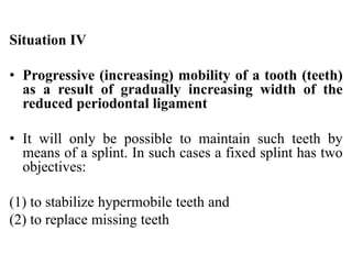 Situation IV
• Progressive (increasing) mobility of a tooth (teeth)
as a result of gradually increasing width of the
reduced periodontal ligament
• It will only be possible to maintain such teeth by
means of a splint. In such cases a fixed splint has two
objectives:
(1) to stabilize hypermobile teeth and
(2) to replace missing teeth
 