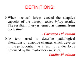DEFINITIONS:
When occlusal forces exceed the adaptive
capacity of the tissues , tissue injury results.
The resultant injury is termed as trauma from
occlusion’
- Carranza 11th edition
‘A term used to describe pathological
alterations or adaptive changes which develop
in the periodontium as a result of undue force
produced by the masticatory muscles’
-Lindhe 5th edition
 