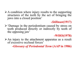 A condition where injury results to the supporting
structures of the teeth by the act of bringing the
jaws into a closed position’
-Stillman(1917)
‘Damage in the periodontium caused by stress on
teeth produced directly or indirectly by teeth of
the opposing jaw’
-WHO(1978)
An injury to the attachment apparatus as a result
of excessive occlusal forces’
-Glossary of Periodontal Term (AAP in 1986)
 