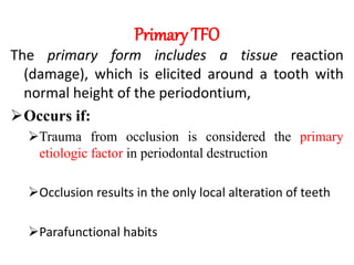 Primary TFO
The primary form includes a tissue reaction
(damage), which is elicited around a tooth with
normal height of the periodontium,
Occurs if:
Trauma from occlusion is considered the primary
etiologic factor in periodontal destruction
Occlusion results in the only local alteration of teeth
Parafunctional habits
 