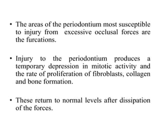 • The areas of the periodontium most susceptible
to injury from excessive occlusal forces are
the furcations.
• Injury to the periodontium produces a
temporary depression in mitotic activity and
the rate of proliferation of fibroblasts, collagen
and bone formation.
• These return to normal levels after dissipation
of the forces.
 