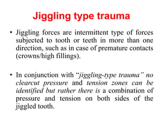 Jiggling type trauma
• Jiggling forces are intermittent type of forces
subjected to tooth or teeth in more than one
direction, such as in case of premature contacts
(crowns/high fillings).
• In conjunction with “jiggling-type trauma” no
clearcut pressure and tension zones can be
identified but rather there is a combination of
pressure and tension on both sides of the
jiggled tooth.
 