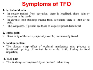 Symptoms of TFO
1. Periodontal pain
• In severe trauma from occlusion, there is localized, sharp pain or
soreness to the tooth.
• In chronic long standing trauma from occlusion, there is little or no
pain.
• The symptoms, if present are those of vague regional discomfort
2. Pulpal pain
• Sensitivity of the teeth, especially to cold, is commonly found .
3. Food impaction
• The plunger cusp effect of occlusal interference may produce a
functional opening of contact between the teeth, leading to food
impaction.
4. TMJ pain
• This is always accompanied by an occlusal disharmony.
 