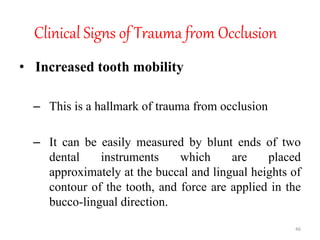 Clinical Signs of Trauma from Occlusion
• Increased tooth mobility
– This is a hallmark of trauma from occlusion
– It can be easily measured by blunt ends of two
dental instruments which are placed
approximately at the buccal and lingual heights of
contour of the tooth, and force are applied in the
bucco-lingual direction.
46
 
