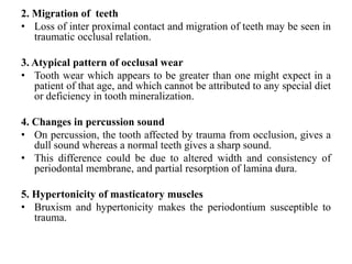 2. Migration of teeth
• Loss of inter proximal contact and migration of teeth may be seen in
traumatic occlusal relation.
3. Atypical pattern of occlusal wear
• Tooth wear which appears to be greater than one might expect in a
patient of that age, and which cannot be attributed to any special diet
or deficiency in tooth mineralization.
4. Changes in percussion sound
• On percussion, the tooth affected by trauma from occlusion, gives a
dull sound whereas a normal teeth gives a sharp sound.
• This difference could be due to altered width and consistency of
periodontal membrane, and partial resorption of lamina dura.
5. Hypertonicity of masticatory muscles
• Bruxism and hypertonicity makes the periodontium susceptible to
trauma.
 