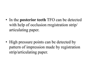 • In the posterior teeth TFO can be detected
with help of occlusion rregistration strip/
articulating paper.
• High pressure points can be detected by
pattern of impression made by registration
strip/articulating paper.
 