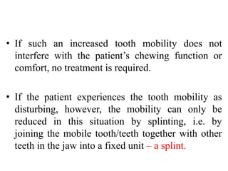 • If such an increased tooth mobility does not
interfere with the patient’s chewing function or
comfort, no treatment is required.
• If the patient experiences the tooth mobility as
disturbing, however, the mobility can only be
reduced in this situation by splinting, i.e. by
joining the mobile tooth/teeth together with other
teeth in the jaw into a fixed unit – a splint.
 