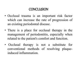 CONCLUSION
• Occlusal trauma is an important risk factor
which can increase the rate of progression of
an existing periodontal disease.
• There is a place for occlusal therapy in the
management of periodontitis, especially when
related to the patient's comfort and function.
• Occlusal therapy is not a substitute for
conventional methods of resolving plaque-
induced inflammation.
 