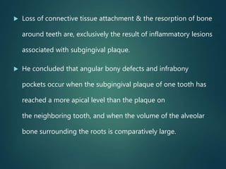  Loss of connective tissue attachment & the resorption of bone
around teeth are, exclusively the result of inflammatory lesions
associated with subgingival plaque.
 He concluded that angular bony defects and infrabony
pockets occur when the subgingival plaque of one tooth has
reached a more apical level than the plaque on
the neighboring tooth, and when the volume of the alveolar
bone surrounding the roots is comparatively large.
 