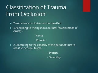 Classification of Trauma
From Occlusion
 Trauma from occlusion can be classified
 1.According to the injurious occlusal force(s) mode of
onset) –
Acute
Chronic
 2. According to the capacity of the periodontium to
resist to occlusal forces-
-Primary
- Seconday
 