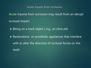 Acute trauma from occlusion may result from an abrupt
occlusal impact
 Biting on a hard object ( e.g., an olive pit)
 Restorations or prosthetic appliances that interfere
with or alter the direction of occlusal forces on the
teeth
Acute trauma from occlusion
 